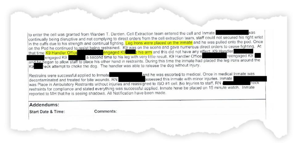 A prison incident report reads "Leg irons were placed on the inmate and he was pulled onto the pod. Once on the Pod he continued to resist being restrained. K9 was on the scene and gave numerous direct orders to cease fighting. At that time K9 handler [redacted] engaged K9 [redacted] arm and this did not have any effect."