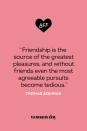 <p>“Friendship is the source of the greatest pleasures, and without friends even the most agreeable pursuits become tedious.”</p>