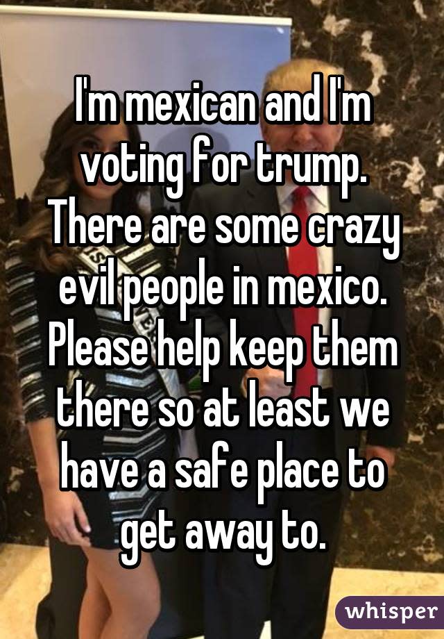 I&#39;m mexican and I&#39;m voting for trump. There are some crazy evil people in mexico. Please help keep them there so at least we have a safe place to get away to.