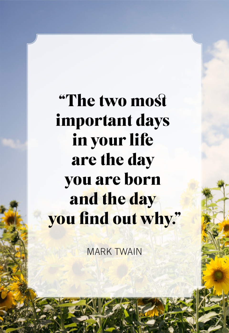 <p>“The two most important days in your life are the day you are born and the day you find out why.”</p>