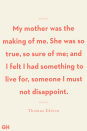 <p>My mother was the making of me. She was so true, so sure of me; and I felt I had something to live for, someone I must not disappoint.</p>