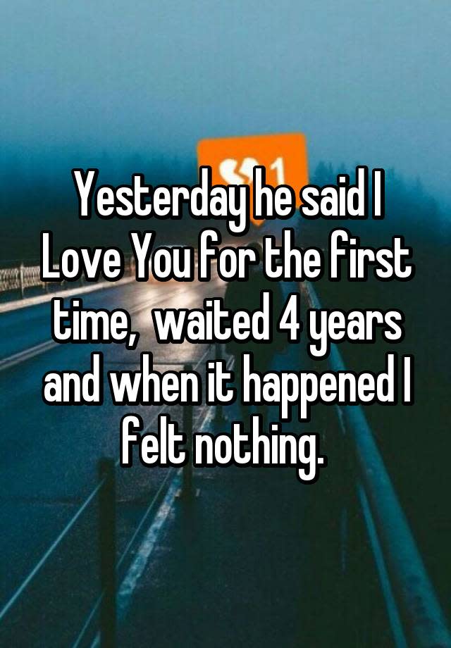 Yesterday he said I Love You for the first time, waited 4 years and when it happened I felt nothing.