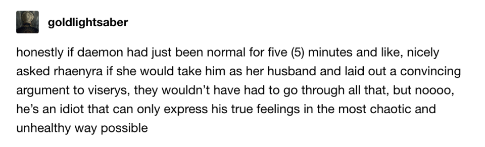 If Daemond had just been normal for 5 minutes and nicely asked Rhaenyra if she'd take him as her husband and laid out a convincing argument to Viserys, they wouldn't have had to go through all that