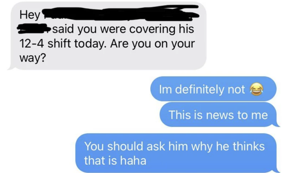 Boss says another employee said they were covering his shift and asks if they're on their way, and employee says "definitely not" and "this is news to me"