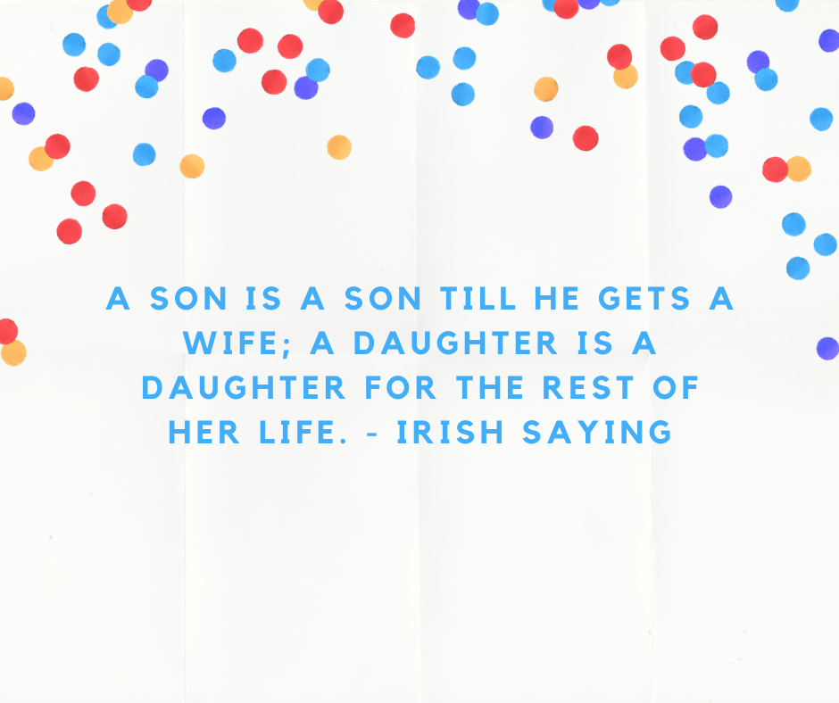 A son is a son till he gets a wife; a daughter is a daughter for the rest of her life. - Irish Saying