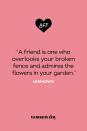 <p>“A friend is one who overlooks your broken fence and admires the flowers in your garden.”</p>