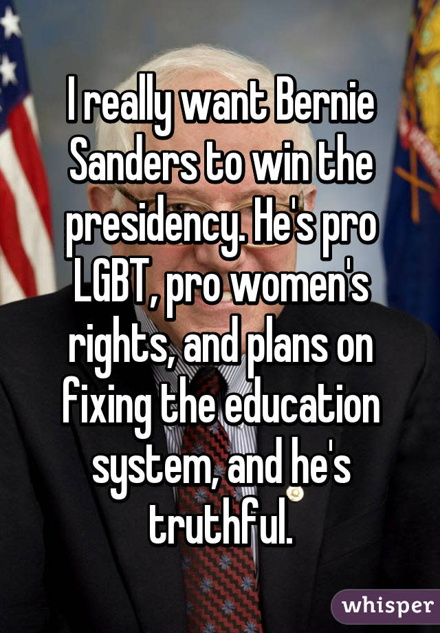 I really want Bernie Sanders to win the presidency. He's pro LGBT, pro women's rights, and plans on fixing the education system, and he's truthful.