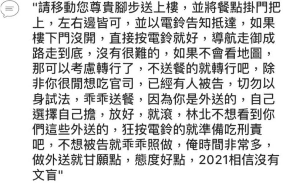 點餐客人傳訊竟寫道「因為你是外送的，自己選擇自己擔，放好就滾，林北不想看到你們這些外送的，狂按電鈴的就準備吃刑責吧，不想被告就乖乖照做，俺時間非常多，做外送就甘願點、態度好點」等，充滿輕蔑之語讓外送員氣炸！（圖片來源：爆料公社）