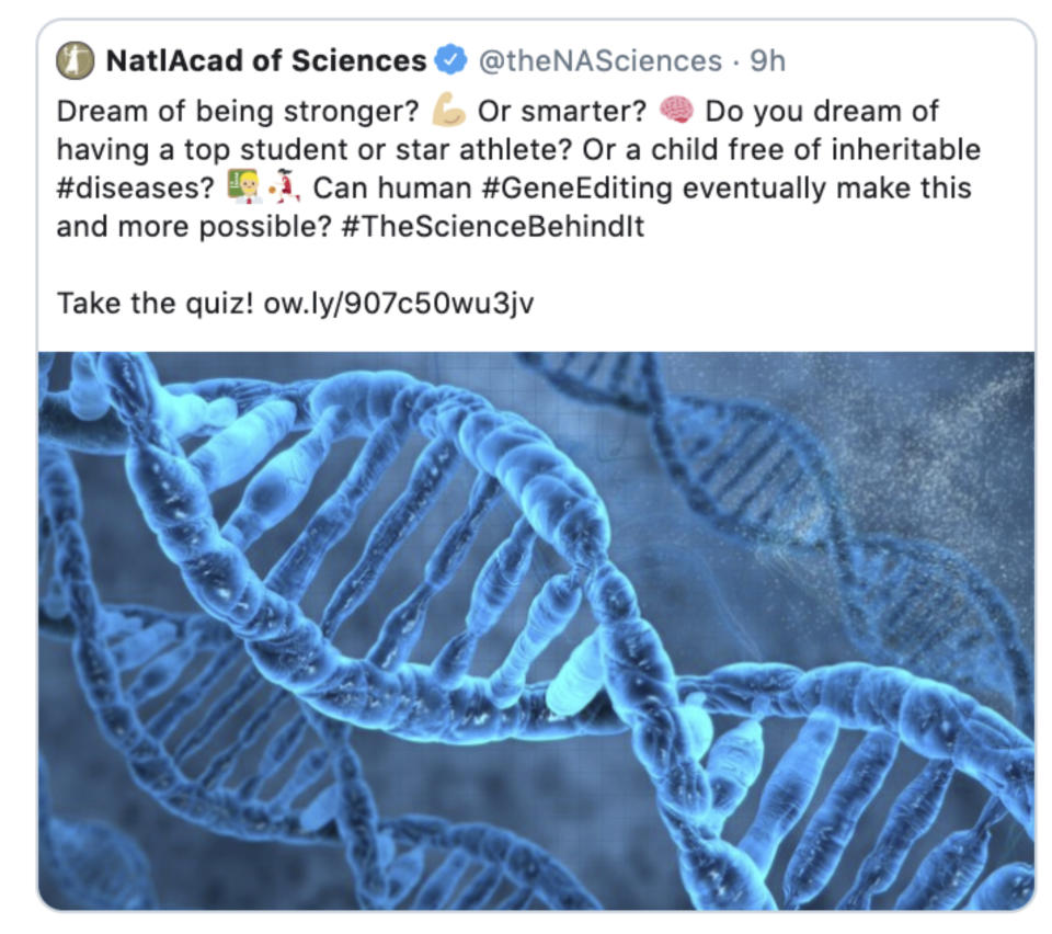 This Monday, Sept. 30, 2019 image shows a tweet posted by the National Academy of Sciences reading, "Dream of being stronger? Or smarter? Do you dream of having a top student or star athlete? Or a child free of inheritable #diseases? Can human #GeneEditing eventually make this and more possible? #TheScienceBehindIt Take the quiz!” with a link to a video. The post was later removed after criticism arose. “I am disappointed by this,” said Alta Charo, a University of Wisconsin, Madison ethicist involved in past academy panels on gene editing. She said the tweet and video could further misunderstanding about editing’s most important uses or wrongly suggest that it’s possible now to bestow traits like intelligence. (AP Photo)