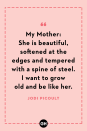 <p>My Mother: She is beautiful, softened at the edges and tempered with a spine of steel. I want to grow old and be like her.</p>