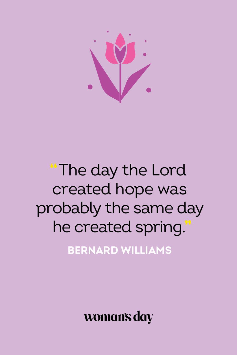 <p>"The day the Lord created hope was probably the same day he created spring." — Bernard Williams<br></p>