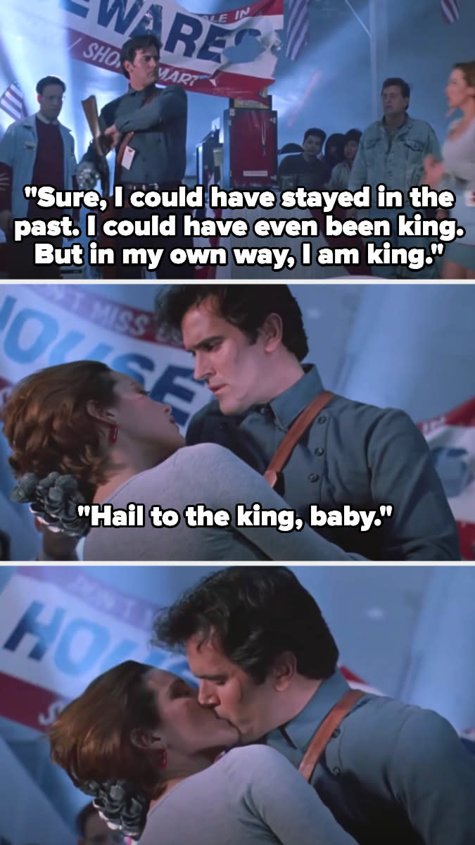 Ash says in voiceover: "Sure, I could have stayed in the past. I could have even been king. But in my own way, I am king." Then out loud: "Hail to the king, baby"