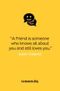 <p>"A friend is someone who knows all about you and still loves you."</p>
