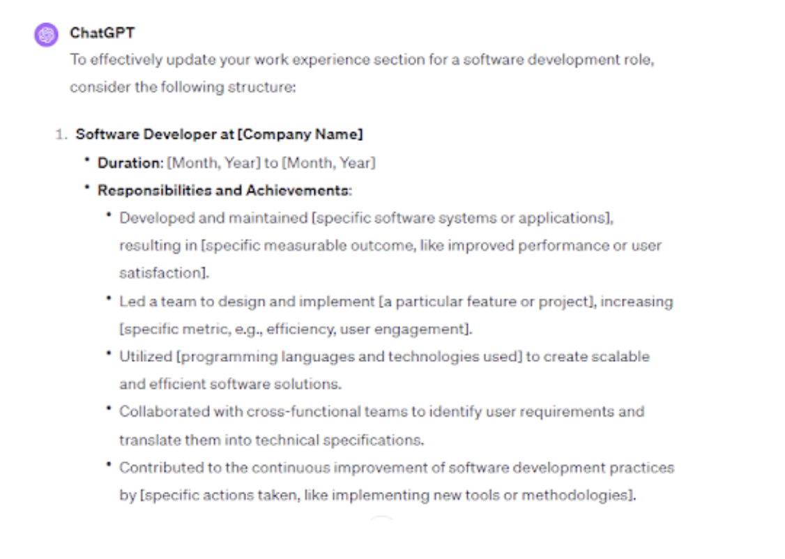 <p>A work experience section showcases your employment history and accomplishments, allowing recruiters to make sense of your skills and abilities.</p><p><br></p><p>ChatGPT can help restructure your work experience section, ensuring it focuses on recent experiences and relevant job responsibilities. It can also generate concise and impactful resume bullet points, highlighting your best values.</p><p><br></p><p>For instance, we used the “Assist me in updating my work experience section to showcase my skills in software development” prompt in ChatGPT.</p><p><br></p><span class="copyright"> Upwork </span>