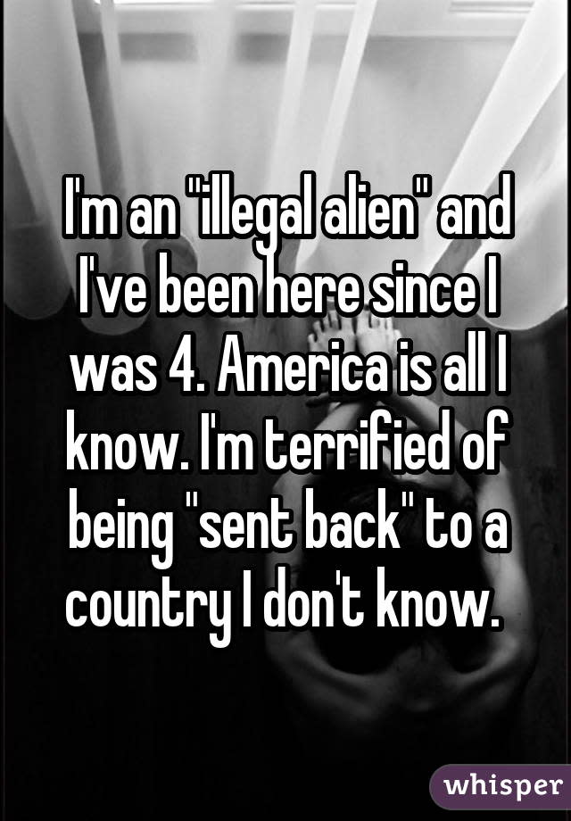I'm an "illegal alien" and I've been here since I was 4. America is all I know. I'm terrified of being "sent back" to a country I don't know. 
