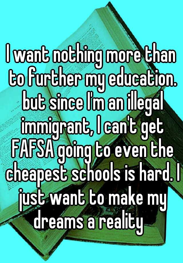 I want nothing more than to further my education. but since I'm an illegal immigrant, I can't get FAFSA going to even the cheapest schools is hard. I just want to make my dreams a reality 