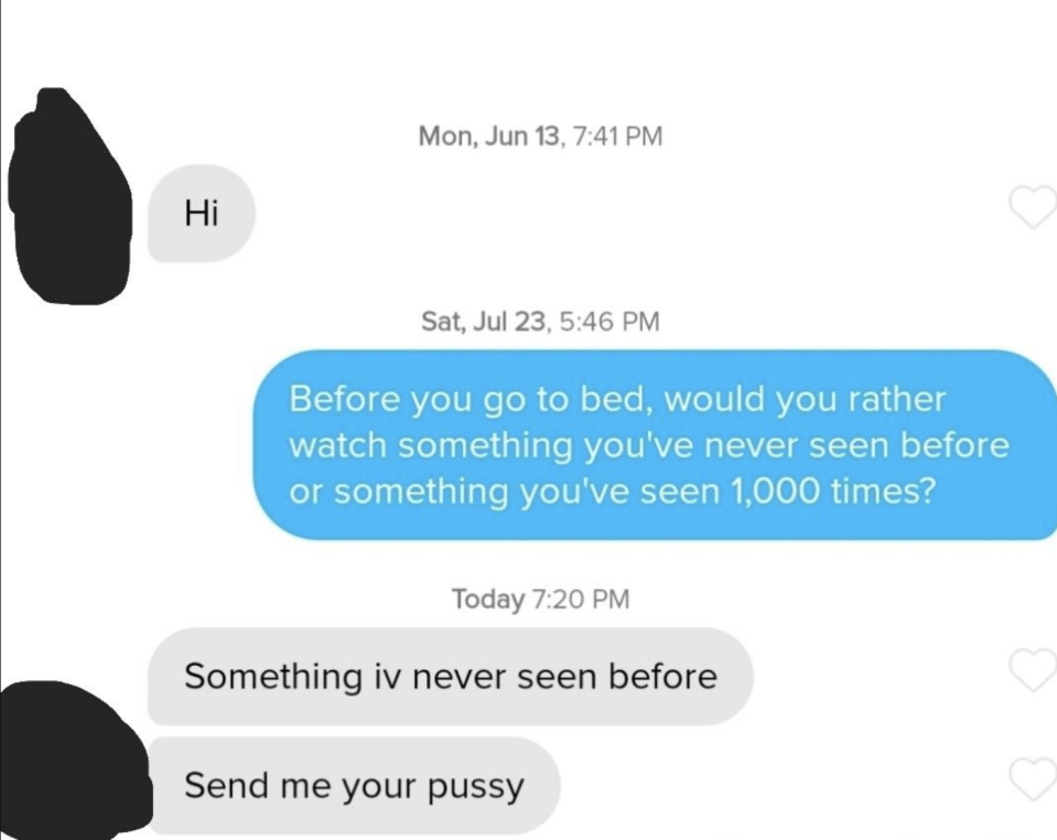 "Before you go to bed, would you rather watch something you've never seen before or something you've seen 1,000 times?" "Something I've never seen before"; "Send me your pussy"