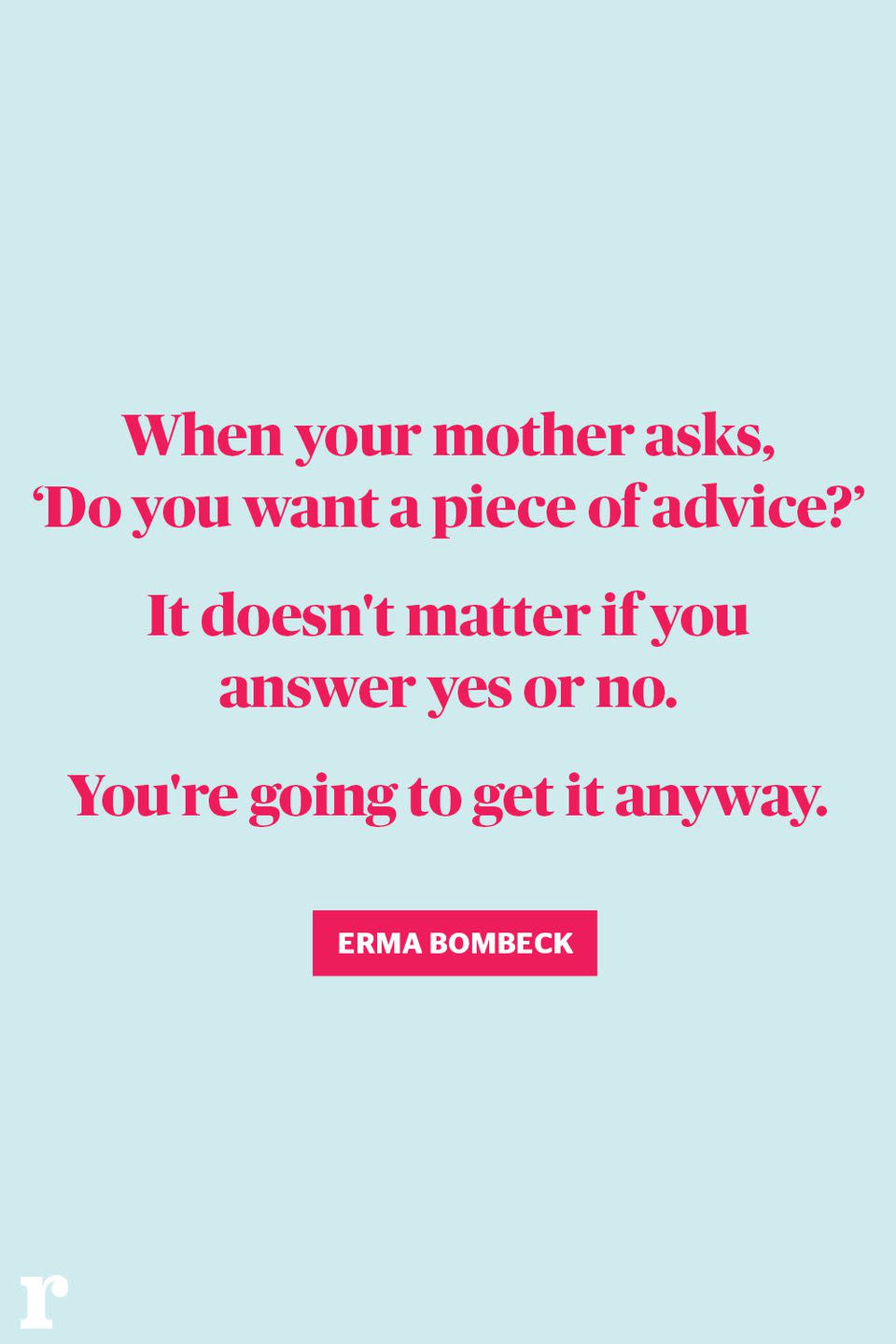 <p>"When your mother asks, 'Do you want a piece of advice?' It doesn't matter if you answer yes or no. You're going to get it anyway." </p><p><em> - Erma Bombeck</em></p>