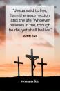 <p>"Jesus said to her, 'I am the resurrection and the life. Whoever believes in me, though he die, yet shall he live.'"</p>