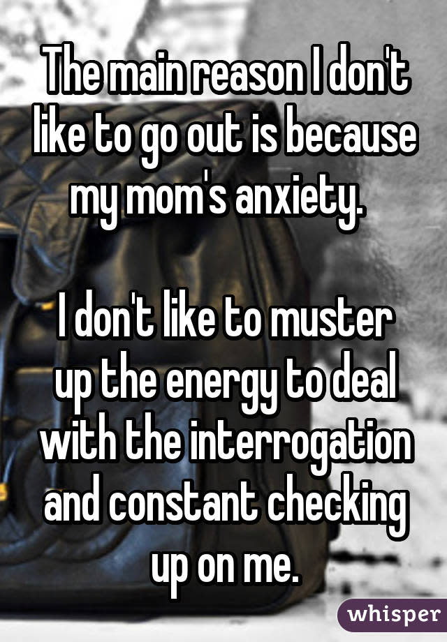 The main reason I don't like to go out is because my mom's anxiety. I don't like to muster up the energy to deal with the interrogation and constant checking up on me.