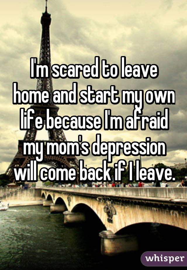 I'm scared to leave home and start my own life because I'm afraid my mom's depression will come back if I leave.