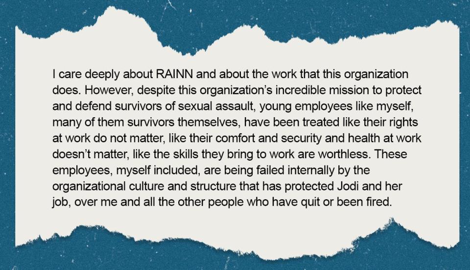 Excerpt from a Resignation letter to RAINN that says "I care deeply about RAINN and about the work that this organization does. However, despite this organization’s incredible mission to protect and defend survivors of sexual assault, young employees like myself, many of them survivors themselves, have been treated like their rights at work do not matter, like their comfort and security and health at work doesn’t matter, like the skills they bring to work are worthless. These employees, myself included, are being failed internally by the organizational culture and structure that has protected Jodi and her job, over me and all the other people who have quit or been fired."