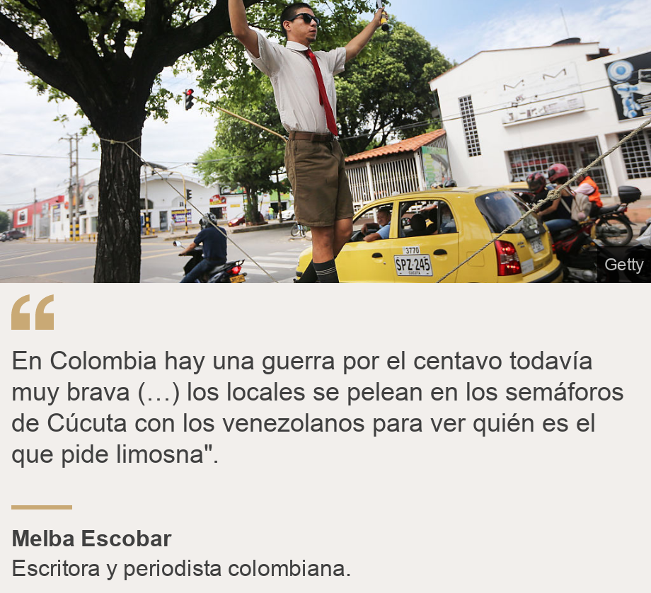 "En Colombia hay una guerra por el centavo todavía muy brava (…) los locales se pelean en los semáforos de Cúcuta con los venezolanos para ver quién es el que pide limosna". ", Source: Melba Escobar, Source description: Escritora y periodista colombiana. , Image: Hombre haciendo malabares en un semáforo.