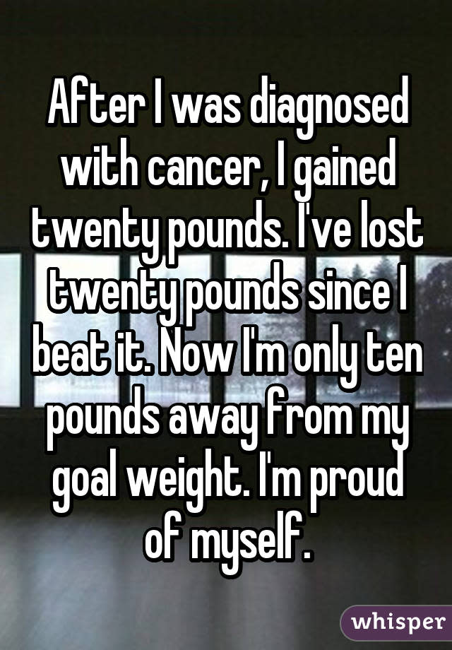 After I was diagnosed with cancer, I gained twenty pounds. I've lost twenty pounds since I beat it. Now I'm only ten pounds away from my goal weight. I'm proud of myself.