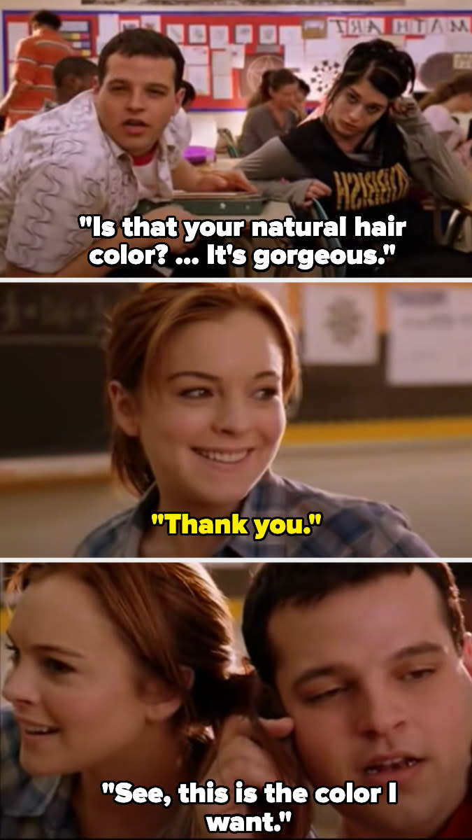 In Mean Girls, Damien compliments Cady's hair color. She says thank you, then Damien grabs her hair and puts it against his head and says "see this is the color I want"
