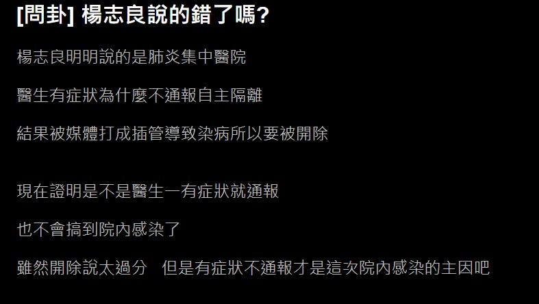 日前楊志良曾在《新聞面對面》上表示，自己認為院內感染是此次新冠疫情的最大危機，楊志良強調，案838確診醫師在插管時染疫可以「不用去責怪他」，但最大的問題是，醫師在意外發生後，應該馬上脫掉防護衣，並自己主動隔離，可是該名確診的醫師卻「自己覺得沒事」，然後又跑到公共場所，沒有依照SOP執行「醫院應該給予處分」，假如自己是院長，第一件事就是將染疫醫師開除。有網友在PTT貼文，表示楊志良的開除染疫醫一說確實過分，但就其他部分來看，楊志良說的沒錯。（圖／翻攝自PTT）