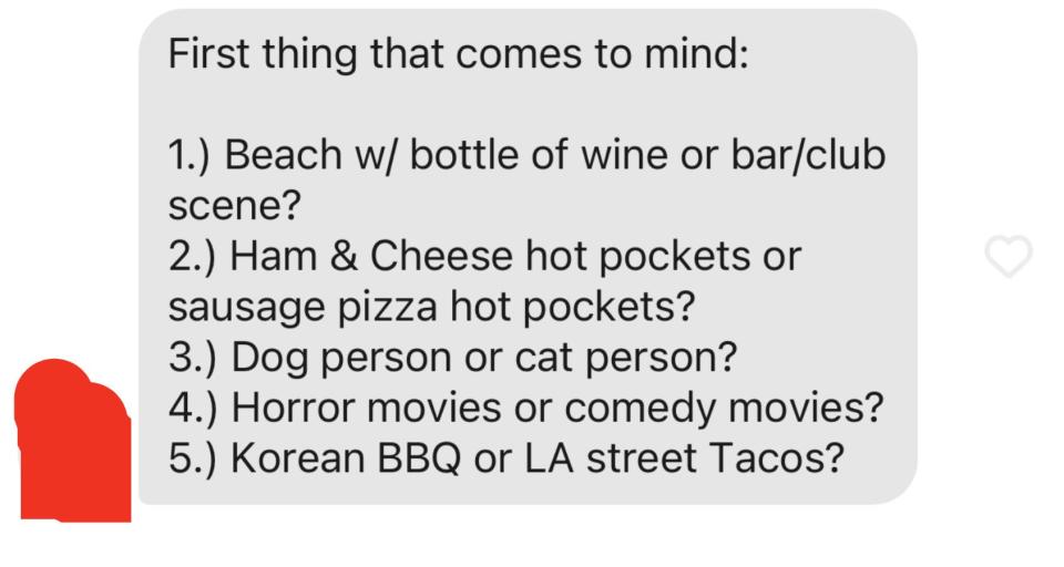 First thing that comes to mind: 1. Beach w/ bottle of wine or bar/club scene? 2. Ham & Cheese hot pockets or sausage pizza hot pockets? 3. Dog person or cat person? 4. Horror movies or comedy movies? 5. Korean BBQ or LA street Tacos?