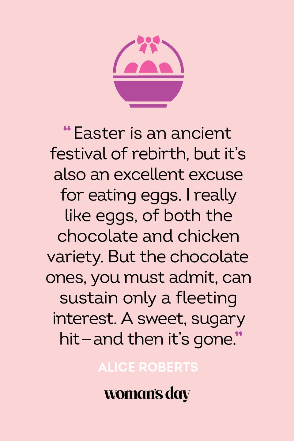 <p>“Easter is an ancient festival of rebirth, but it's also an excellent excuse for eating eggs. I really like eggs, of both the chocolate and chicken variety. But the chocolate ones, you must admit, can sustain only a fleeting interest. A sweet, sugary hit - and then it's gone.” — Alice Roberts</p><p><strong>Related: </strong><a href="https://www.womansday.com/home/crafts-projects/g2216/easter-eggs/" rel="nofollow noopener" target="_blank" data-ylk="slk:55 Easy Egg Decorating Ideas to Get You Egg-cited for Easter;elm:context_link;itc:0;sec:content-canvas" class="link ">55 Easy Egg Decorating Ideas to Get You Egg-cited for Easter</a></p>