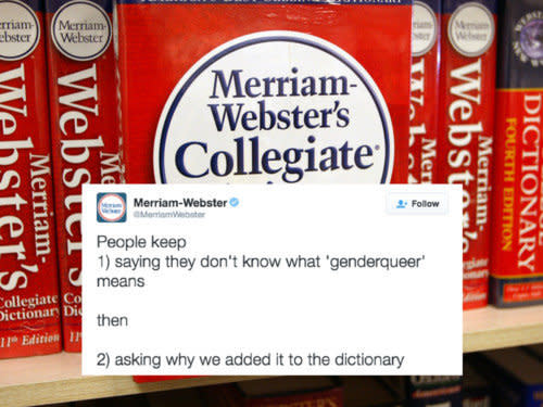 One of the most unlikely heroes of 2016 came in the form of the Merriam-Webster dictionary -- specifically, the publishing company's <a href="https://twitter.com/MerriamWebster?ref_src=twsrc%5Egoogle%7Ctwcamp%5Eserp%7Ctwgr%5Eauthor" target="_blank">Twitter account</a>.<br /><br /><a href="http://www.huffingtonpost.com/entry/merriam-webster-twitter_us_583db89de4b06539a78a864c">Over the course of the past year,</a> the company's Twitter account has not only been committed to the evolution of language in regards to the LGBTQ experience, but they've also been hilariously shady about it in the process.<br /><br />&ldquo;The set of terms relating to gender and sexuality that we&rsquo;ve added in recent years is like any other; as established members of the language ― we have evidence of these terms in published, edited text from a variety of sources and over an extended period of time ― they meet our criteria for entry,&rdquo; Emily Brewster, Merriam-Webster Associate Editor, <a href="http://www.huffingtonpost.com/entry/merriam-webster-twitter_us_583db89de4b06539a78a864c">told The Huffington Post.</a> &ldquo;We would be remiss not to define them."