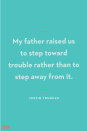 <p>My father raised us to step toward trouble rather than to step away from it.</p><p><strong>RELATED:</strong> <a href="https://www.goodhousekeeping.com/holidays/fathers-day/g21271459/gifts-for-dad-who-has-everything/" rel="nofollow noopener" target="_blank" data-ylk="slk:18 Unique Father's Day Gifts for the Dad Who Has Everything;elm:context_link;itc:0;sec:content-canvas" class="link ">18 Unique Father's Day Gifts for the Dad Who Has Everything</a></p>