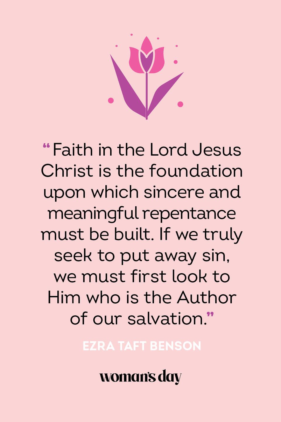 <p>“Faith in the Lord Jesus Christ is the foundation upon which sincere and meaningful repentance must be built. If we truly seek to put away sin, we must first look to Him who is the Author of our salvation.” — Ezra Taft Benson</p>