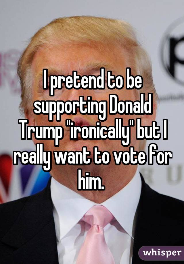 I pretend to be supporting Donald Trump "ironically" but I really want to vote for him. 