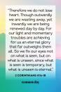 <p>“Therefore we do not lose heart. Though outwardly we are wasting away, yet inwardly we are being renewed day by day. For our light and momentary troubles are achieving for us an eternal glory that far outweighs them all. So we fix our eyes not on what is seen, but on what is unseen, since what is seen is temporary, but what is unseen is eternal.”</p><p><strong>The Good News: </strong>Every bit of momentary struggle is fleeting, but the glory that comes with the Kingdom of God is forever.</p>