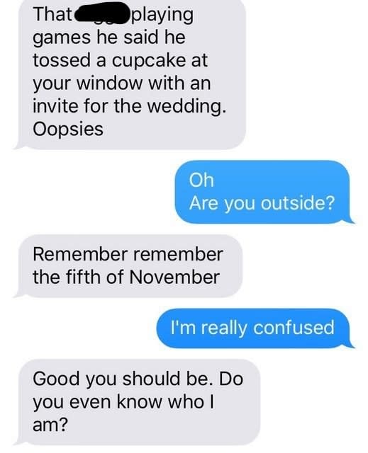 The person says they thought someone threw a cupcake at the recipient's window with an invite to the wedding, then says "remember remember the fifth of November"; the recipient is getting even more confused