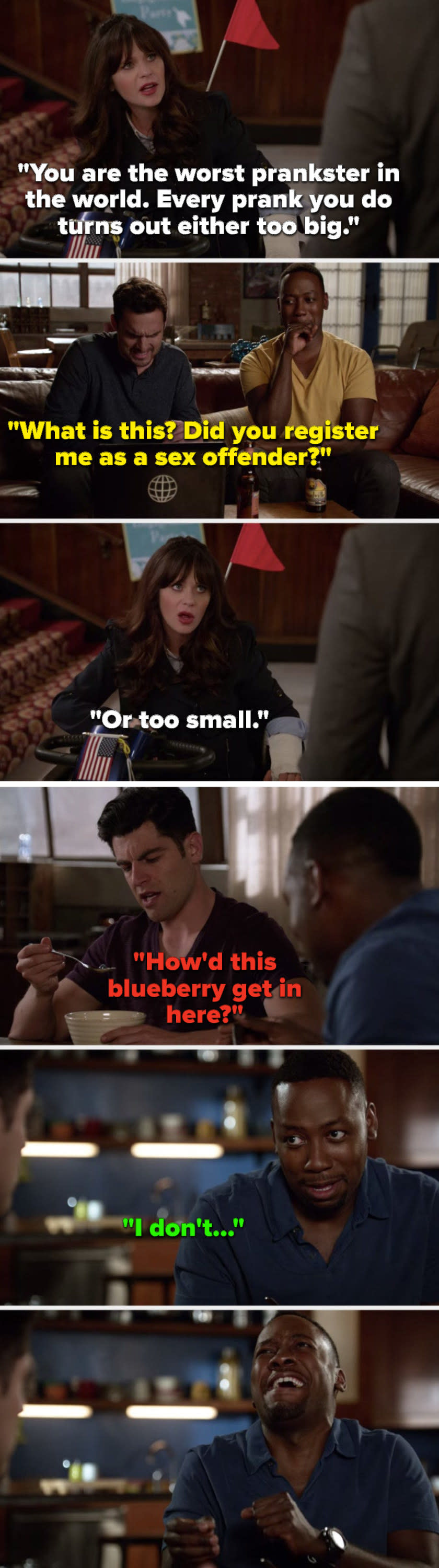 On New Girl, Jess says, Every prank turns out either too big, flashback Nick says, Did you register me as a sex offender, Jess says, Or too small, flashback Schmidt's eating cereal and says, How'd this blueberry get in here, and Winston starts cackling