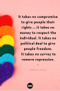 <p>It takes no compromise to give people their rights ... it takes no money to respect the individual. It takes no political deal to give people freedom. It takes no survey to remove repression.</p><p><strong>RELATED: </strong><a href="https://www.goodhousekeeping.com/life/entertainment/g32947794/lgbt-pride-songs-anthems/" rel="nofollow noopener" target="_blank" data-ylk="slk:35 LGBTQ+ Anthems to Blast During Pride Month and Beyond" class="link ">35 LGBTQ+ Anthems to Blast During Pride Month and Beyond</a></p>