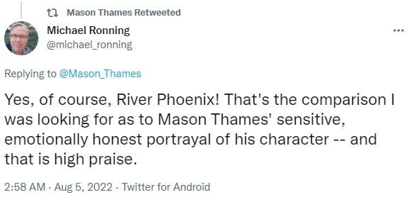 Screenshot of a tweet reading "Yes, of course, River Phoenix! That's the comparison I was looking for as to Mason Thames' sensitive, emotionally honest portrayal of his character -- and that is high praise."