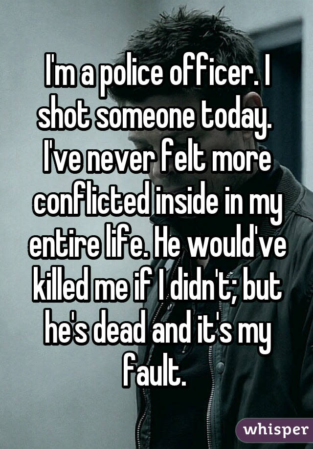 I'm a police officer. I shot someone today.  I've never felt more conflicted inside in my entire life. He would've killed me if I didn't; but he's dead and it's my fault. 