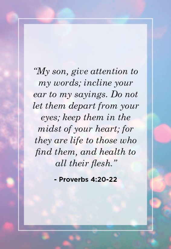 <p>“My son, give attention to my words; incline your ear to my sayings. Do not let them depart from your eyes; keep them in the midst of your heart; for they are life to those who find them, and health to all their flesh.” </p>