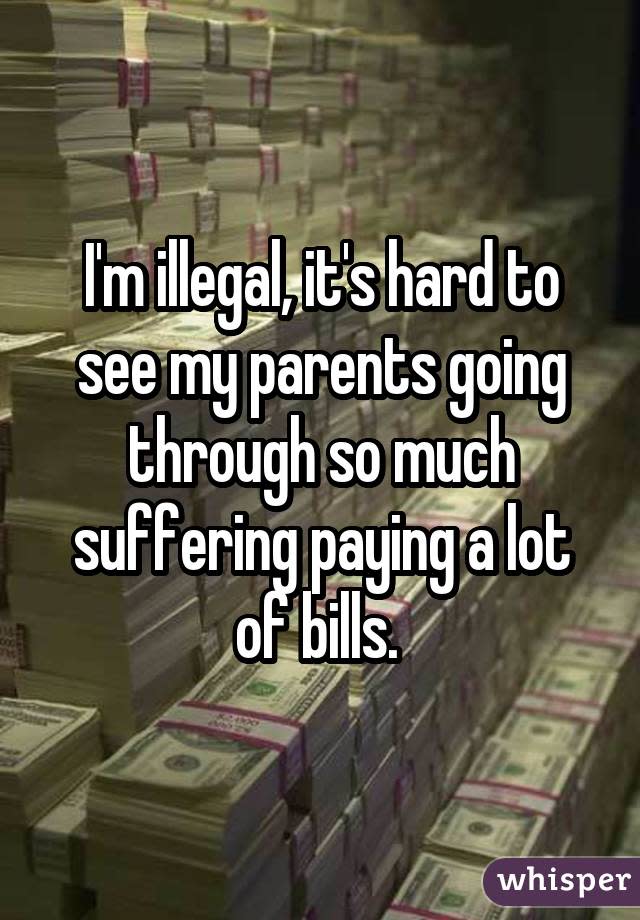 I'm illegal, it's hard to see my parents going through so much suffering paying a lot of bills. 