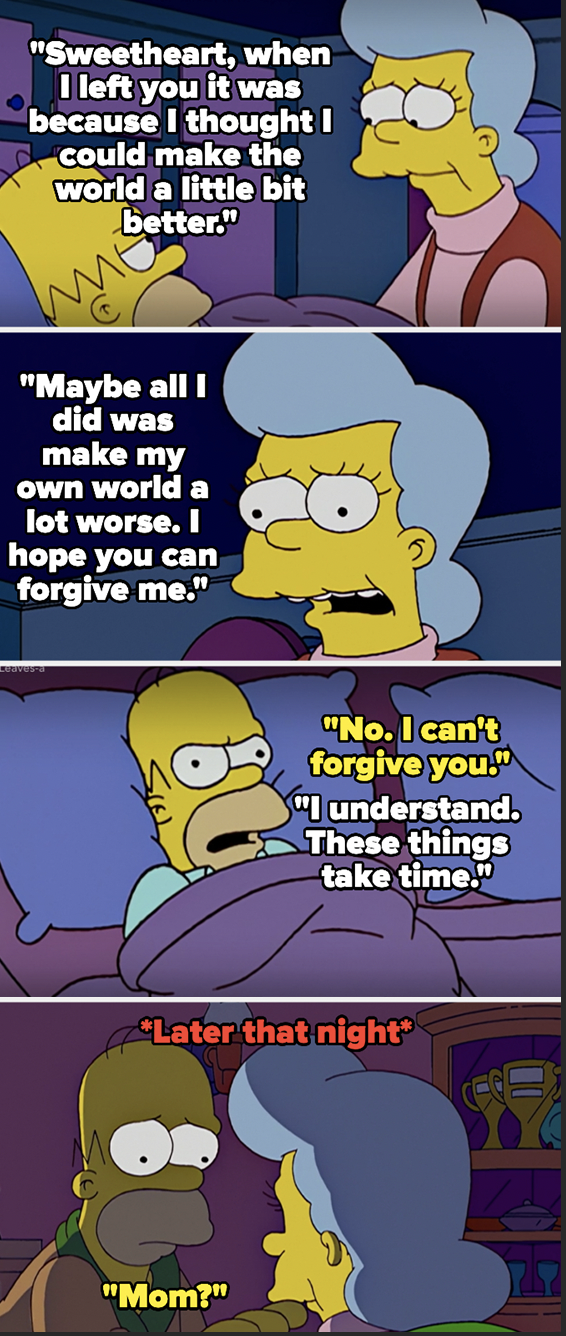 Homer's mom says she left because she wanted to make the world a better place, but that she just made her on world worse, and asks Homer to forgive her — Homer says no, but later that night changes his mind and goes to find her but she's dead