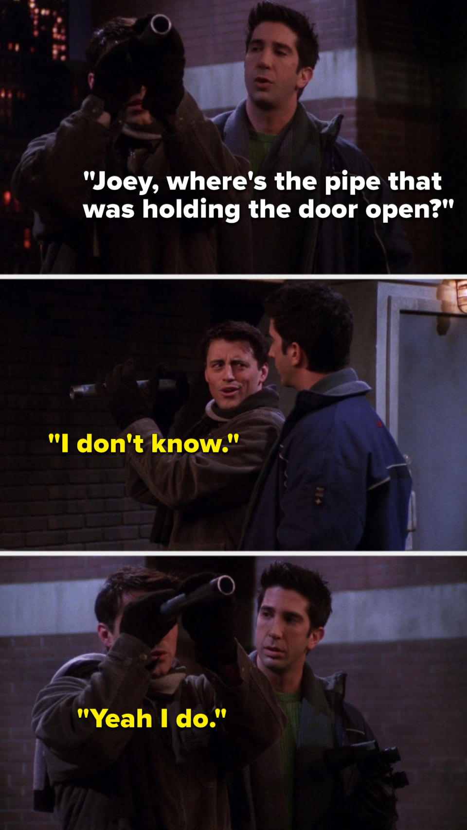 Joey is using a pipe as a telescope and Ross says, &quot;Joey, where&#39;s the pipe that was holding the door open,&quot; Joey says, &quot;I don&#39;t know,&quot; and then he says, &quot;Yeah I do&quot;