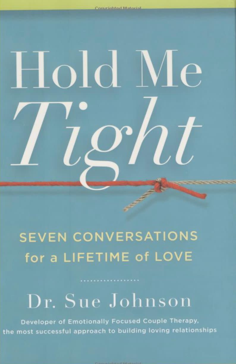 "While emotions and attachment styles aren't the most exciting subjects for some people, men in particular, this book presents them in a more approachable manner: conversations. We all have emotions, even though some us pretend otherwise, and they effect everything we do, especially our relationships. Better understanding our emotional selves and how we form relationship attachments and emotional bonds with others, specifically our partner, is a huge piece of getting the love we want." -<i>-&nbsp;<a href="https://www.guystuffcounseling.com/about-guy-stuff-counseling/about-dr-kurt-smith" target="_blank" rel="noopener noreferrer">Kurt&nbsp;Smith</a>, a Roseville, California-based therapist who specializes in counseling men&nbsp;<br /><br /><strong><a href="https://www.amazon.com/Hold-Me-Tight-Conversations-Lifetime/dp/031611300X/ref=sr_1_1?keywords=Hold+Me+Tight%2C+Seven+Conversations+for+a+Lifetime+of+Love+by+Sue+Johnson&amp;qid=1566585699&amp;s=books&amp;sr=1-1&amp;tag=thehuffingtop-20" target="_blank" rel="noopener noreferrer">Get "Hold Me Tight: Seven Conversations for a Lifetime of Love" by Sue Johnson</a></strong><br /></i>