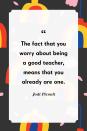 <p>"The fact that you worry about being a good teacher, means that you already are one."</p>