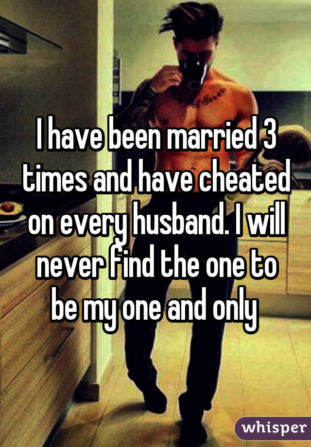 I have been married 3 times and have cheated on every husband. I will never find the one to be my one and only