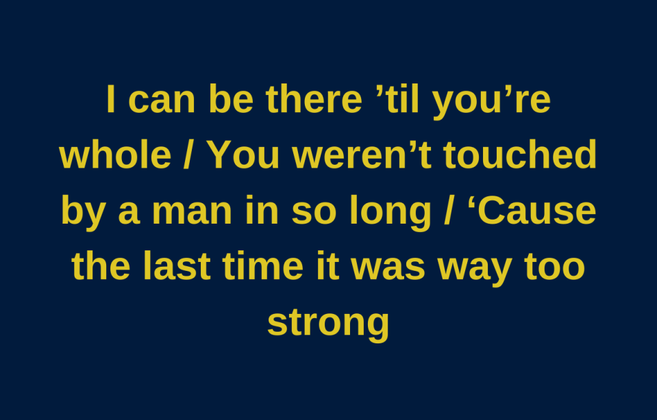 I can be there 'til you're whole. You weren't touched my a man in so long 'cause the last time it was way too strong